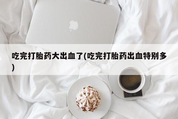 流产药联系微信吃完打胎药大出血了(吃完打胎药出血特别多)