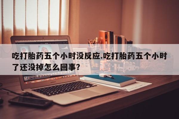 流产药联系微信吃打胎药五个小时没反应.吃打胎药五个小时了还没掉怎么回事？