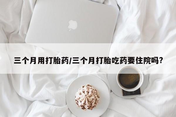 流产药联系微信三个月用打胎药/三个月打胎吃药要住院吗?