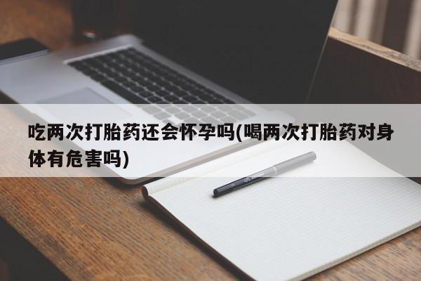 流产药联系微信吃两次打胎药还会怀孕吗(喝两次打胎药对身体有危害吗)