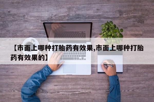 流产药联系微信【市面上哪种打胎药有效果,市面上哪种打胎药有效果的】