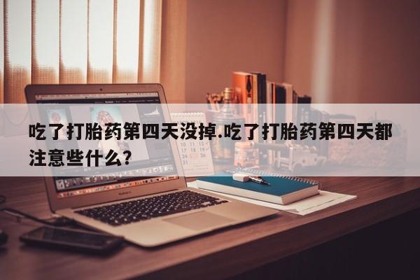 流产药联系微信吃了打胎药第四天没掉.吃了打胎药第四天都注意些什么？