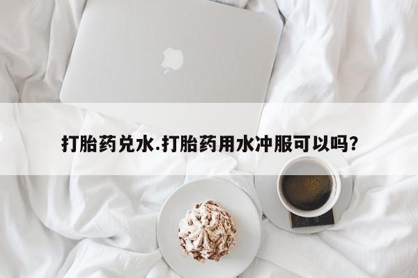 流产药联系微信打胎药兑水.打胎药用水冲服可以吗？
