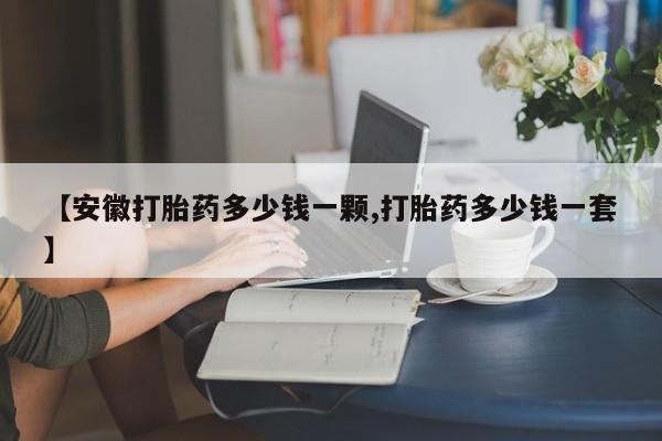 流产药联系微信【安徽打胎药多少钱一颗,打胎药多少钱一套】