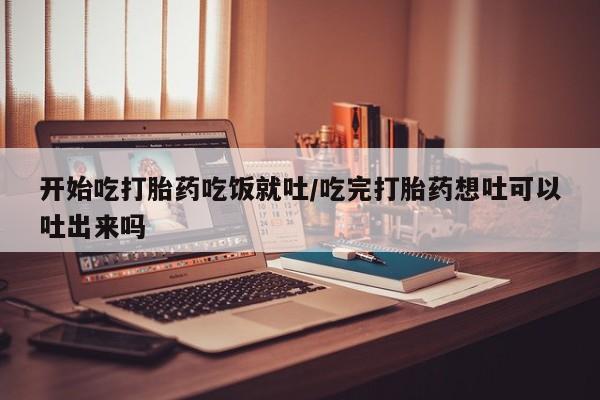 流产药联系微信开始吃打胎药吃饭就吐/吃完打胎药想吐可以吐出来吗