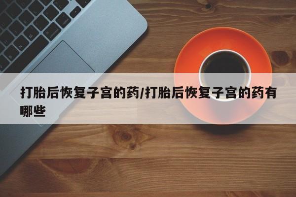 流产药联系微信打胎后恢复子宫的药/打胎后恢复子宫的药有哪些