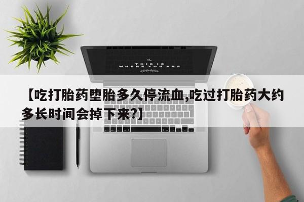 流产药联系微信【吃打胎药堕胎多久停流血,吃过打胎药大约多长时间会掉下来?】