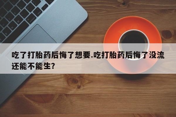 流产药联系微信吃了打胎药后悔了想要.吃打胎药后悔了没流还能不能生？