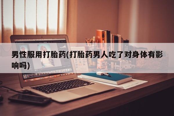 流产药联系微信男性服用打胎药(打胎药男人吃了对身体有影响吗)