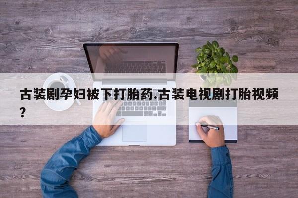 流产药联系微信古装剧孕妇被下打胎药.古装电视剧打胎视频？