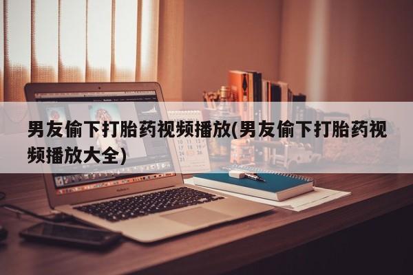 流产药联系微信男友偷下打胎药视频播放(男友偷下打胎药视频播放大全)