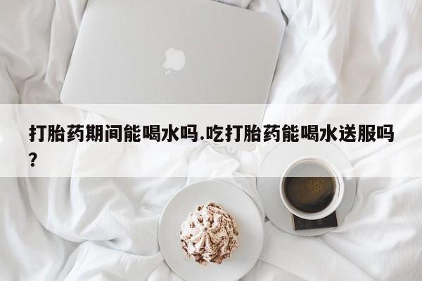 流产药联系微信打胎药期间能喝水吗.吃打胎药能喝水送服吗？