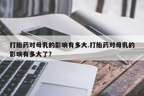 流产药联系微信打胎药对母乳的影响有多大.打胎药对母乳的影响有多大了？
