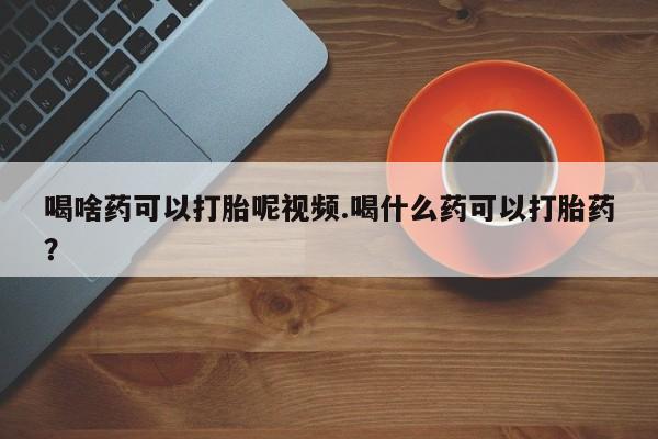 流产药联系微信喝啥药可以打胎呢视频.喝什么药可以打胎药？