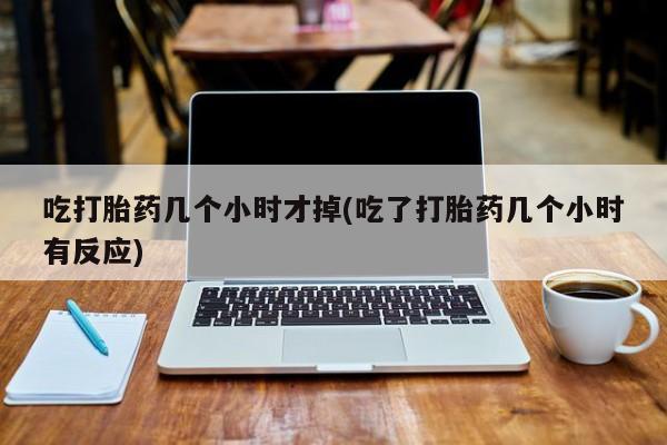 流产药联系微信吃打胎药几个小时才掉(吃了打胎药几个小时有反应)