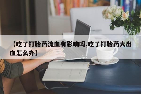 流产药联系微信【吃了打胎药流血有影响吗,吃了打胎药大出血怎么办】