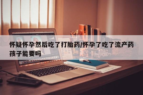 流产药联系微信怀疑怀孕然后吃了打胎药/怀孕了吃了流产药孩子能要吗