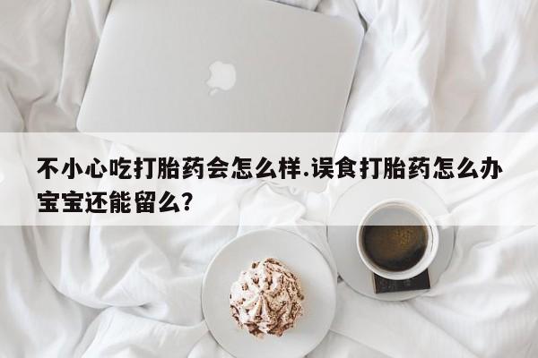 流产药联系微信不小心吃打胎药会怎么样.误食打胎药怎么办宝宝还能留么？