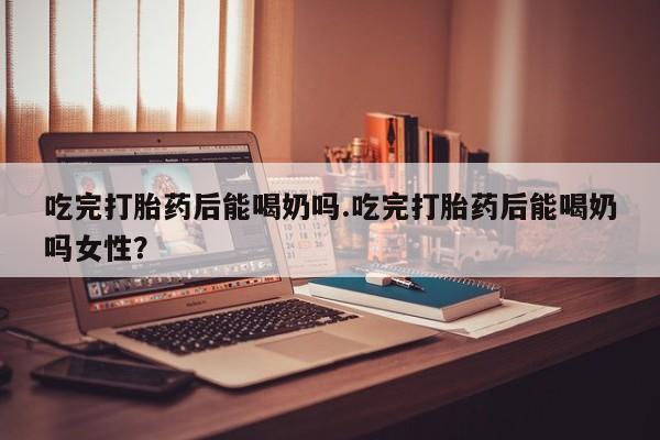 流产药联系微信吃完打胎药后能喝奶吗.吃完打胎药后能喝奶吗女性？