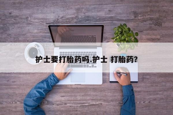 流产药联系微信护士要打胎药吗.护士 打胎药？