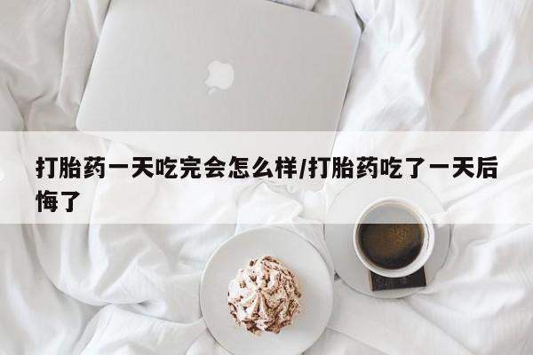 流产药联系微信打胎药一天吃完会怎么样/打胎药吃了一天后悔了