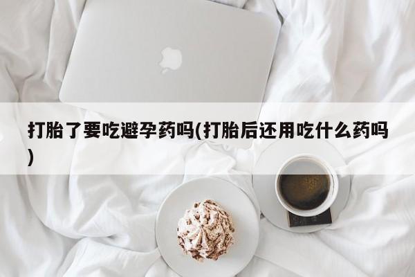 流产药联系微信打胎了要吃避孕药吗(打胎后还用吃什么药吗)