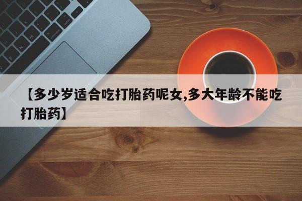 流产药联系微信【多少岁适合吃打胎药呢女,多大年龄不能吃打胎药】
