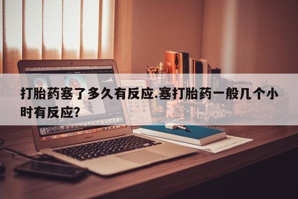 流产药联系微信打胎药塞了多久有反应.塞打胎药一般几个小时有反应？