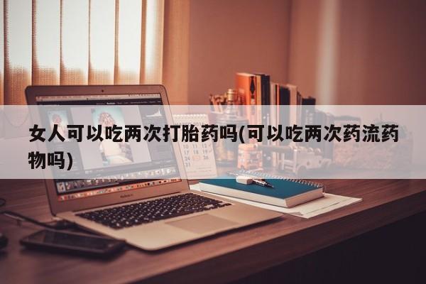 流产药联系微信女人可以吃两次打胎药吗(可以吃两次药流药物吗)