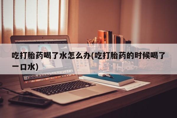 流产药联系微信吃打胎药喝了水怎么办(吃打胎药的时候喝了一口水)