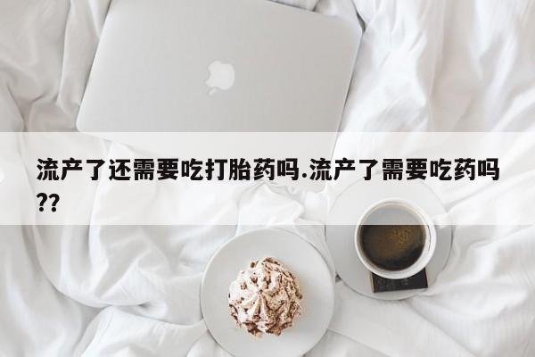 流产药联系微信流产了还需要吃打胎药吗.流产了需要吃药吗?？