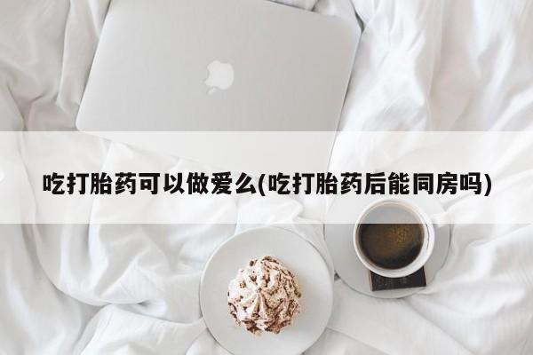 流产药联系微信吃打胎药可以做爱么(吃打胎药后能同房吗)