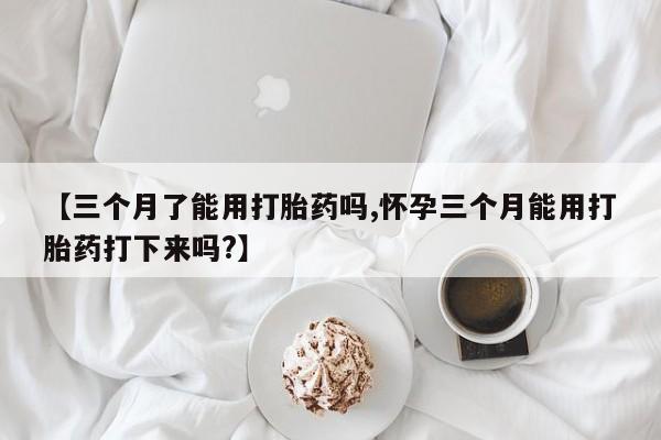 流产药联系微信【三个月了能用打胎药吗,怀孕三个月能用打胎药打下来吗?】