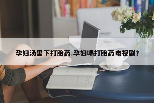 流产药联系微信孕妇汤里下打胎药.孕妇喝打胎药电视剧？