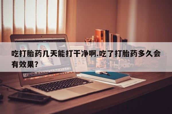 流产药联系微信吃打胎药几天能打干净啊.吃了打胎药多久会有效果？