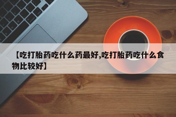 流产药联系微信【吃打胎药吃什么药最好,吃打胎药吃什么食物比较好】