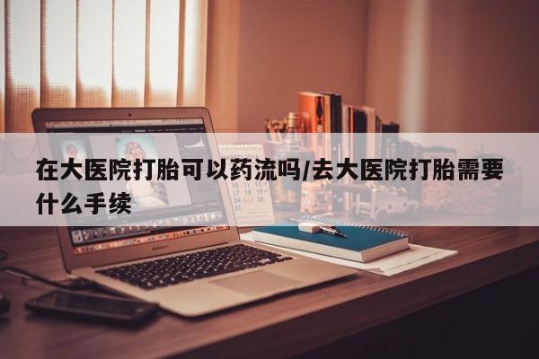 流产药联系微信在大医院打胎可以药流吗/去大医院打胎需要什么手续