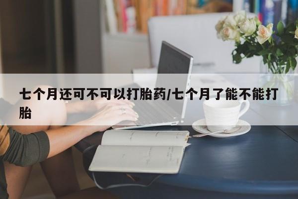 流产药联系微信七个月还可不可以打胎药/七个月了能不能打胎