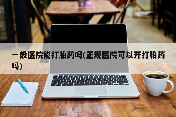 流产药联系微信一般医院能打胎药吗(正规医院可以开打胎药吗)