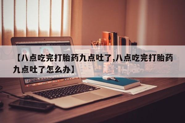 流产药联系微信【八点吃完打胎药九点吐了,八点吃完打胎药九点吐了怎么办】