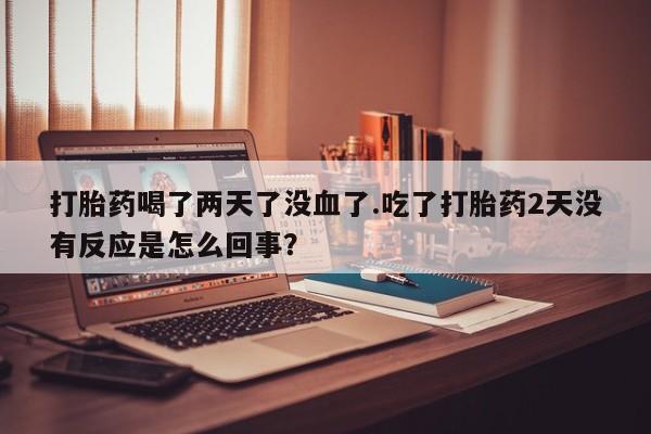 流产药联系微信打胎药喝了两天了没血了.吃了打胎药2天没有反应是怎么回事？