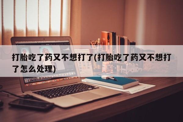 流产药联系微信打胎吃了药又不想打了(打胎吃了药又不想打了怎么处理)