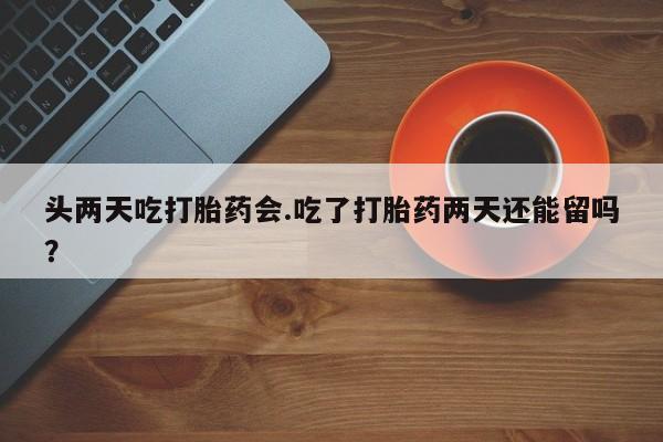 流产药联系微信头两天吃打胎药会.吃了打胎药两天还能留吗？