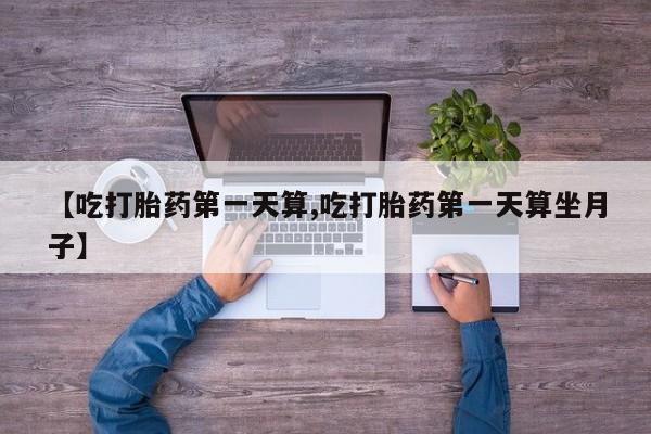 流产药联系微信【吃打胎药第一天算,吃打胎药第一天算坐月子】