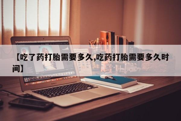 流产药联系微信【吃了药打胎需要多久,吃药打胎需要多久时间】