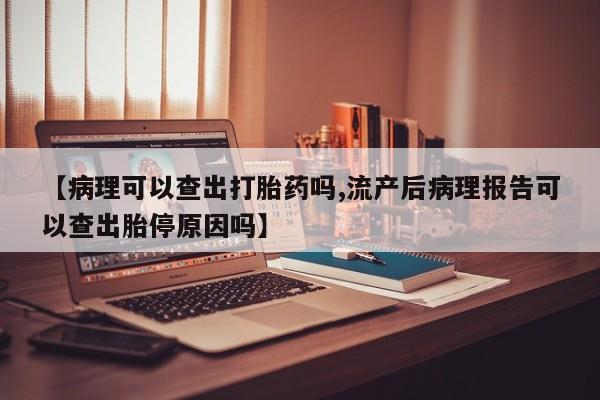流产药联系微信【病理可以查出打胎药吗,流产后病理报告可以查出胎停原因吗】