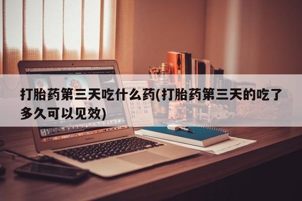 流产药联系微信打胎药第三天吃什么药(打胎药第三天的吃了多久可以见效)
