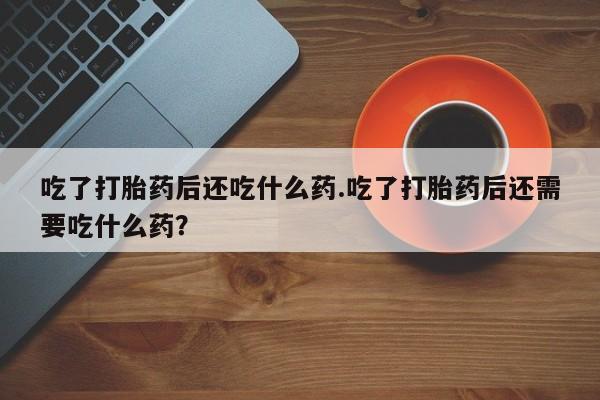 流产药联系微信吃了打胎药后还吃什么药.吃了打胎药后还需要吃什么药？