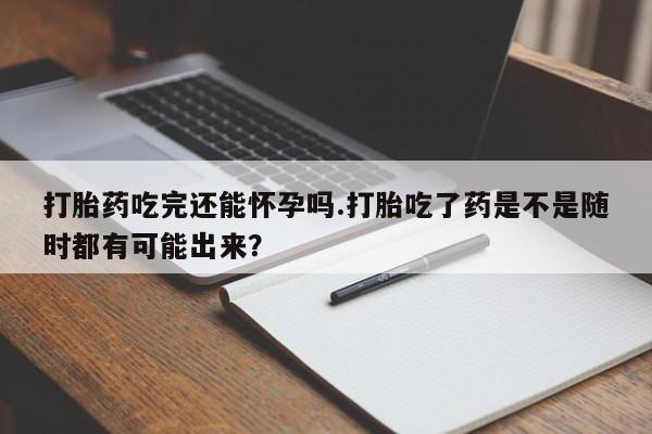 流产药联系微信打胎药吃完还能怀孕吗.打胎吃了药是不是随时都有可能出来？