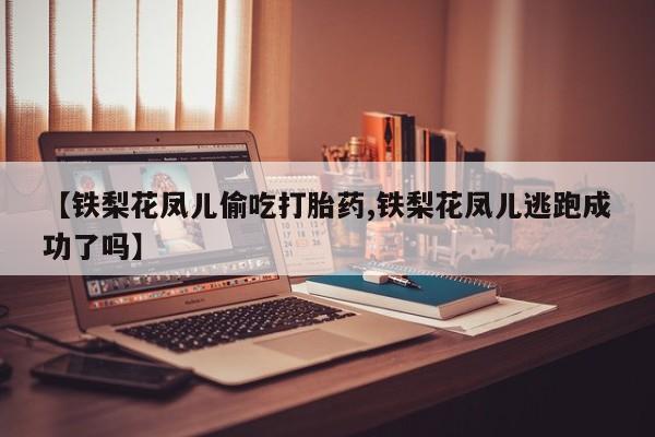 流产药联系微信【铁梨花凤儿偷吃打胎药,铁梨花凤儿逃跑成功了吗】